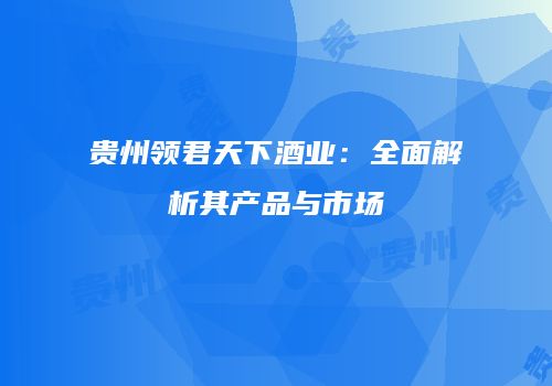 贵州领君天下酒业：全面解析其产品与市场