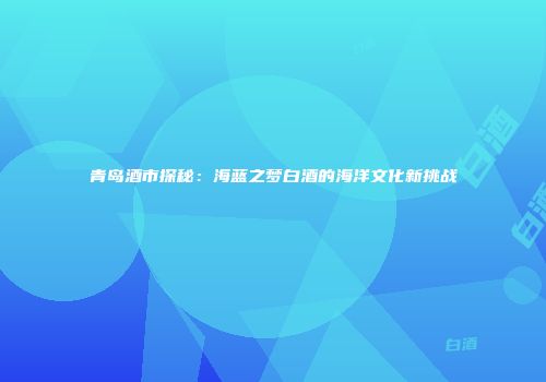 青岛酒市探秘：海蓝之梦白酒的海洋文化新挑战