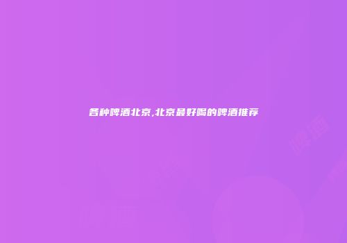 各种啤酒北京,北京最好喝的啤酒推荐