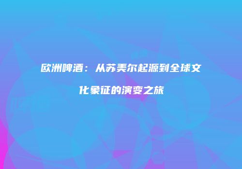 欧洲啤酒：从苏美尔起源到全球文化象征的演变之旅