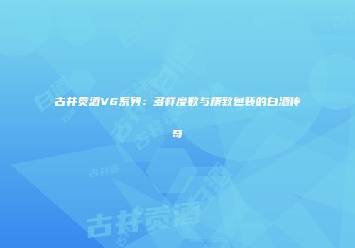 古井贡酒V6系列：多样度数与精致包装的白酒传奇