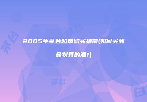 2005年茅台超市购买指南(如何买到最划算的酒?)