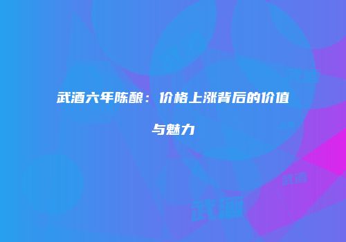 武酒六年陈酿：价格上涨背后的价值与魅力