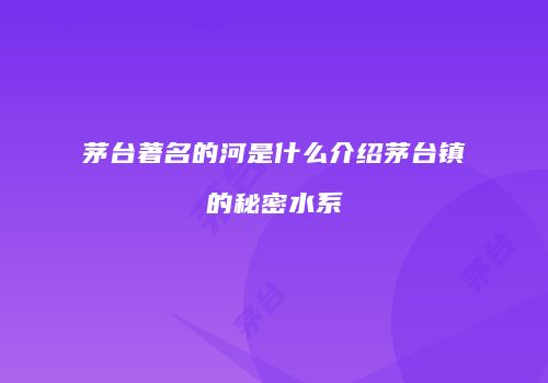 茅台著名的河是什么介绍茅台镇的秘密水系