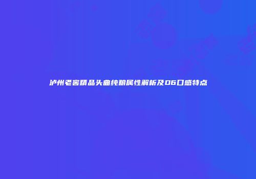 泸州老窖精品头曲纯粮属性解析及D6口感特点