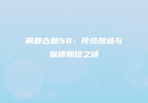 铜都古酿58：传统酿造与保质期短之谜