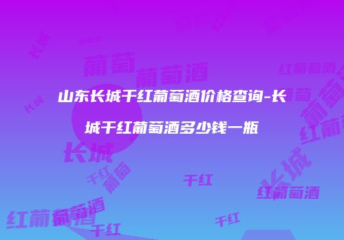 山东长城干红葡萄酒价格查询-长城干红葡萄酒多少钱一瓶