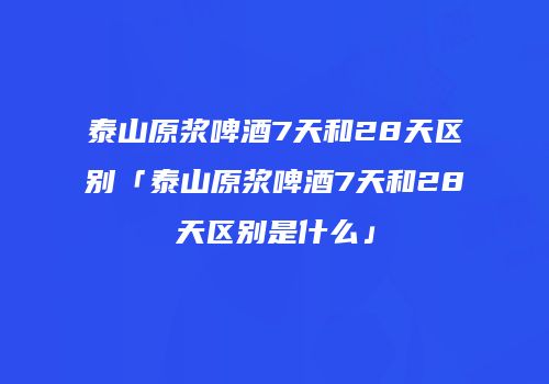 泰山原浆啤酒7天和28天区别「泰山原浆啤酒7天和28天区别是什么」