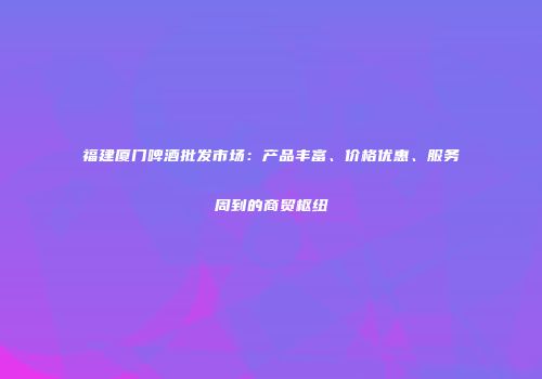 福建厦门啤酒批发市场：产品丰富、价格优惠、服务周到的商贸枢纽
