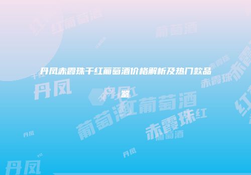 丹凤赤霞珠干红葡萄酒价格解析及热门款品鉴