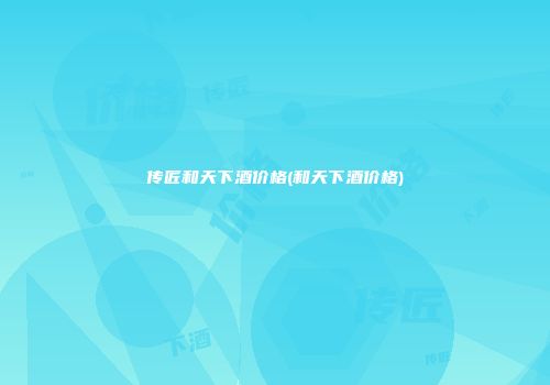 传匠和天下酒价格(和天下酒价格)