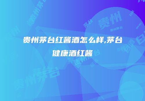 贵州茅台红酱酒怎么样,茅台健康酒红酱