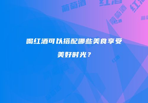 喝红酒可以搭配哪些美食享受美好时光？