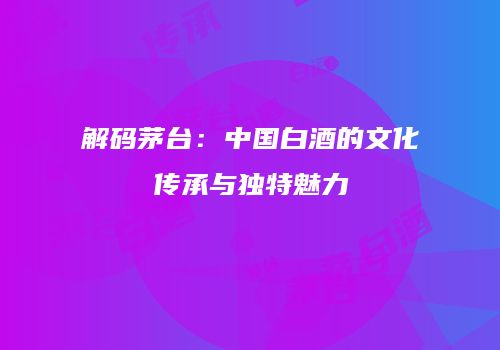 解码茅台：中国白酒的文化传承与独特魅力
