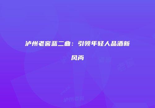 泸州老窖蓝二曲：引领年轻人品酒新风尚