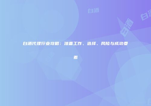 白酒代理行业攻略：准备工作、选择、风险与成功要素