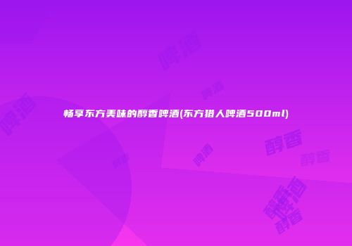 畅享东方美味的醇香啤酒(东方猎人啤酒500ml)