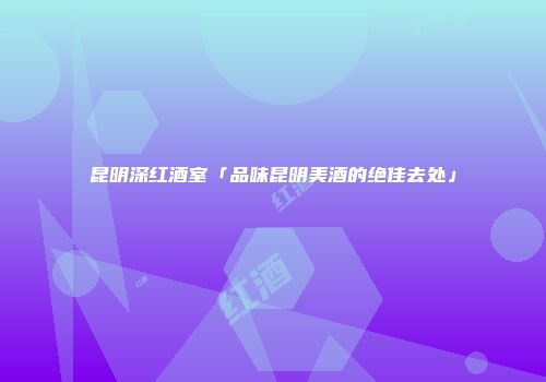 昆明深红酒室「品味昆明美酒的绝佳去处」