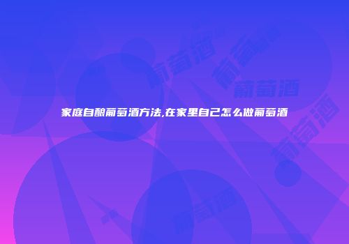 家庭自酿葡萄酒方法,在家里自己怎么做葡萄酒