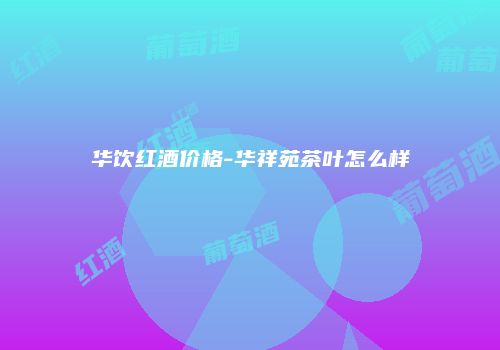 华饮红酒价格-华祥苑茶叶怎么样