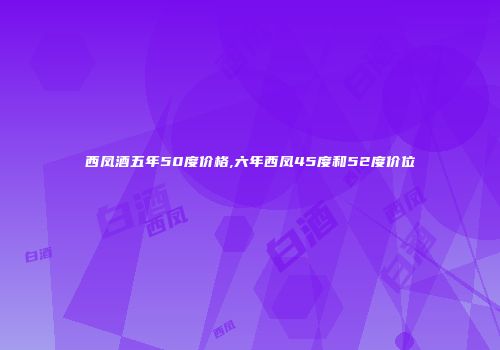 西凤酒五年50度价格,六年西凤45度和52度价位