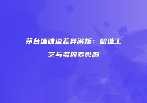 茅台酒味道差异解析：酿造工艺与多因素影响