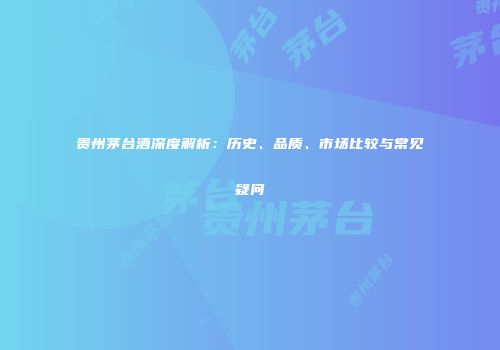 贵州茅台酒深度解析：历史、品质、市场比较与常见疑问