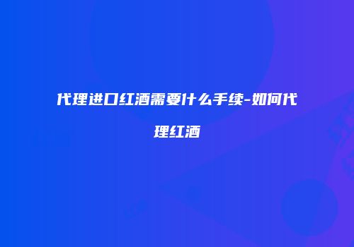 代理进口红酒需要什么手续-如何代理红酒