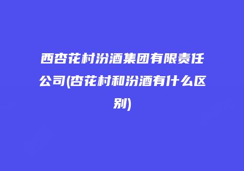 西杏花村汾酒集团有限责任公司(杏花村和汾酒有什么区别)