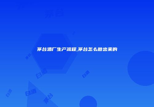 茅台酒厂生产流程,茅台怎么做出来的
