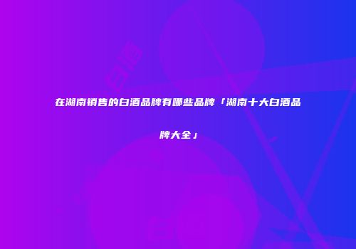 在湖南销售的白酒品牌有哪些品牌「湖南十大白酒品牌大全」
