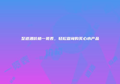 至道酒价格一览表，轻松查询购买心水产品