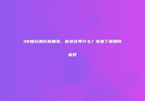 38度白酒价格暴涨，你还在等什么？快来了解如何应对