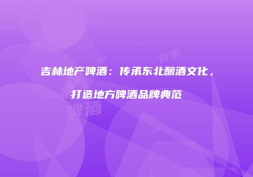 吉林地产啤酒：传承东北酿酒文化，打造地方啤酒品牌典范