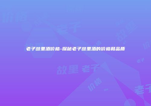老子故里酒价格-探秘老子故里酒的价格和品质