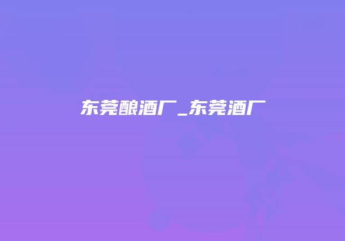 东莞酿酒厂_东莞酒厂