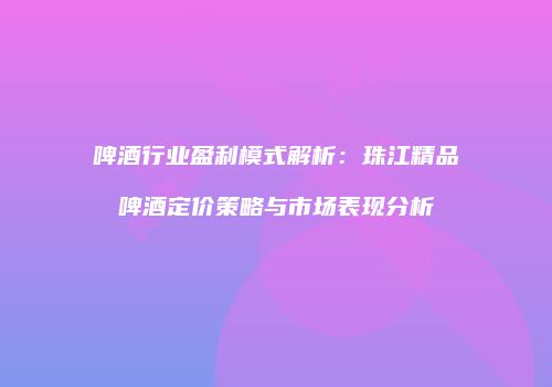 啤酒行业盈利模式解析：珠江精品啤酒定价策略与市场表现分析
