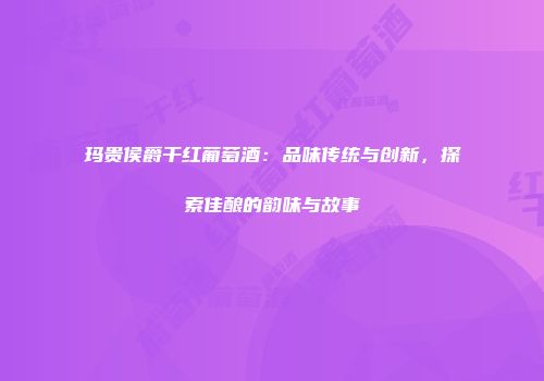 玛贵侯爵干红葡萄酒：品味传统与创新，探索佳酿的韵味与故事