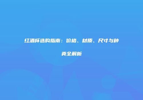 红酒杯选购指南：价格、材质、尺寸与种类全解析