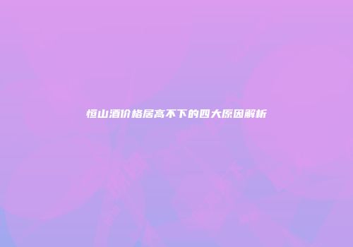 恒山酒价格居高不下的四大原因解析