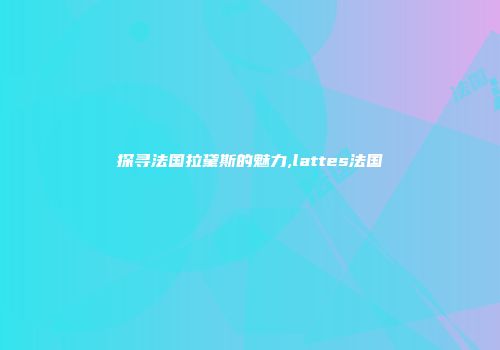探寻法国拉黛斯的魅力,lattes法国