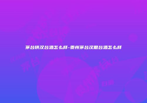 茅台镇汉台酒怎么样-贵州茅台汉磨台酒怎么样