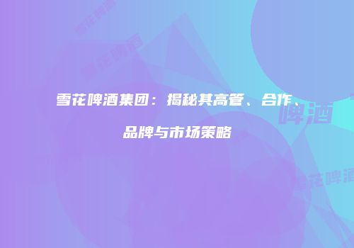 雪花啤酒集团：揭秘其高管、合作、品牌与市场策略