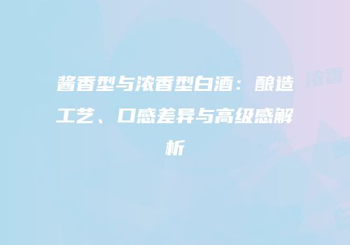 酱香型与浓香型白酒：酿造工艺、口感差异与高级感解析