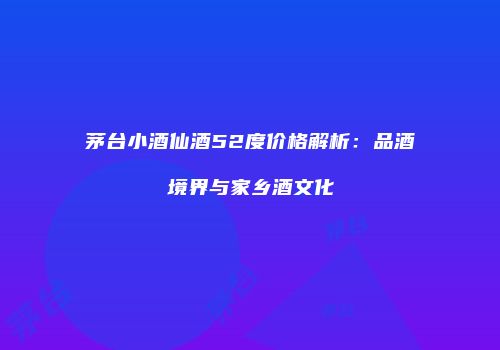 茅台小酒仙酒52度价格解析：品酒境界与家乡酒文化