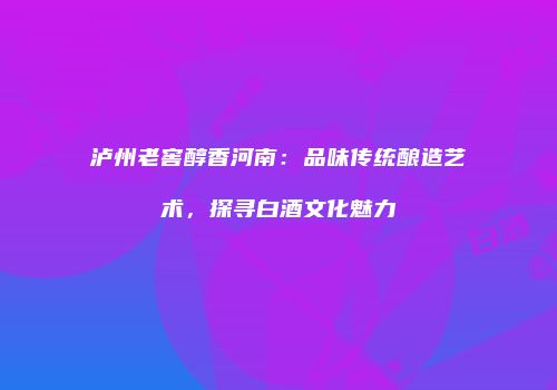 泸州老窖醇香河南：品味传统酿造艺术，探寻白酒文化魅力