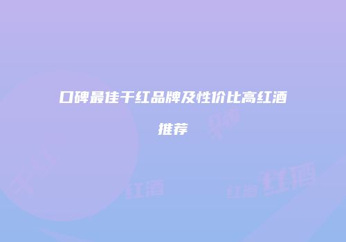 口碑最佳干红品牌及性价比高红酒推荐