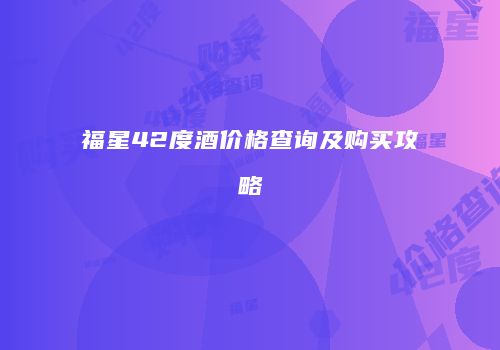 福星42度酒价格查询及购买攻略