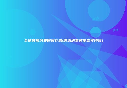 全球啤酒消费国排行榜(啤酒消费数量世界排名)