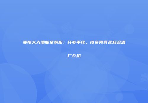 贵州大大酒业全解析：开办手续、投资预算及知名酒厂介绍